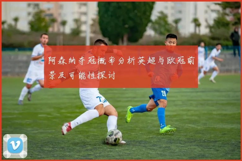 阿森纳夺冠概率分析英超与欧冠前景及可能性探讨