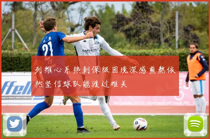 列维心系热刺保级困境深感煎熬依然坚信球队能渡过难关