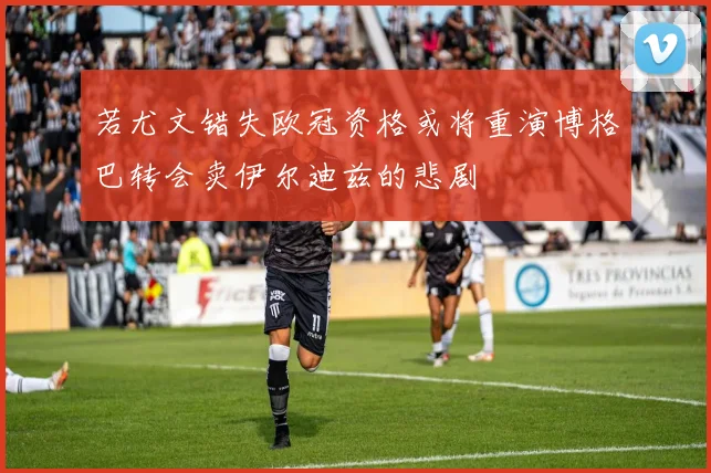 若尤文错失欧冠资格或将重演博格巴转会卖伊尔迪兹的悲剧