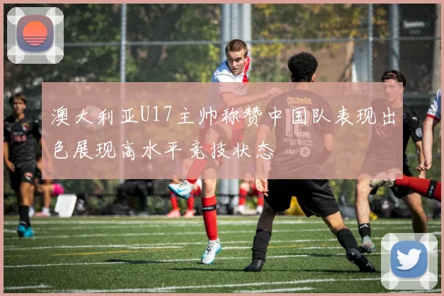澳大利亚U17主帅称赞中国队表现出色展现高水平竞技状态