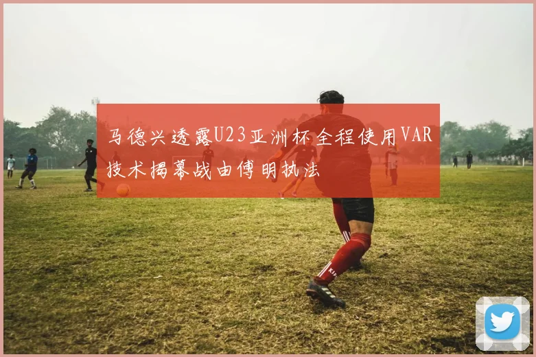 马德兴透露U23亚洲杯全程使用VAR技术揭幕战由傅明执法