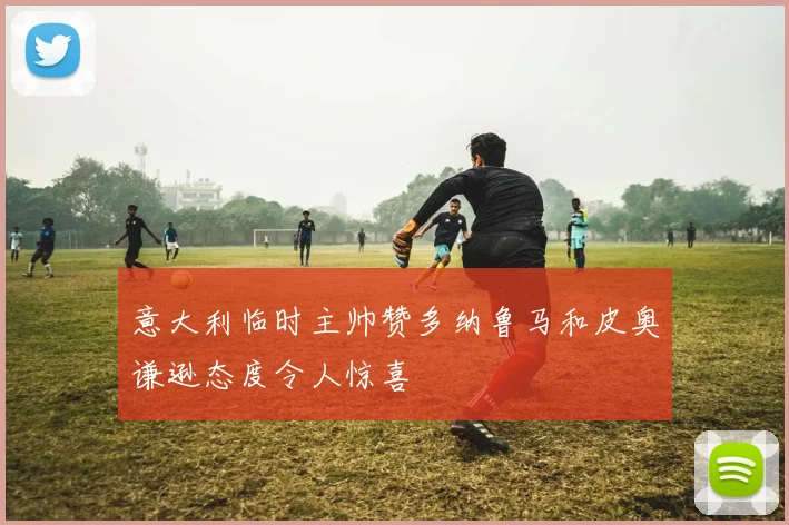意大利临时主帅赞多纳鲁马和皮奥谦逊态度令人惊喜