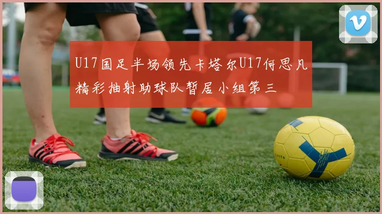 U17国足半场领先卡塔尔U17何思凡精彩抽射助球队暂居小组第三