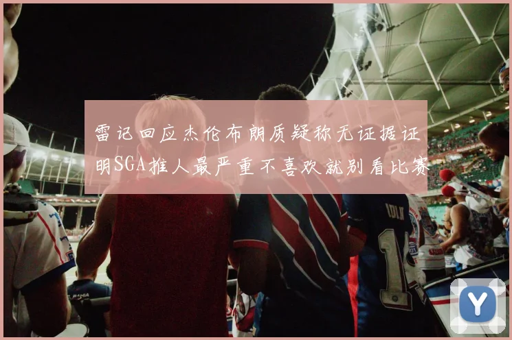 雷记回应杰伦布朗质疑称无证据证明SGA推人最严重不喜欢就别看比赛