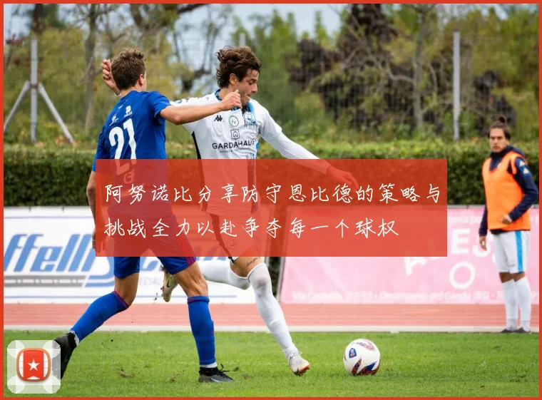 阿努诺比分享防守恩比德的策略与挑战全力以赴争夺每一个球权