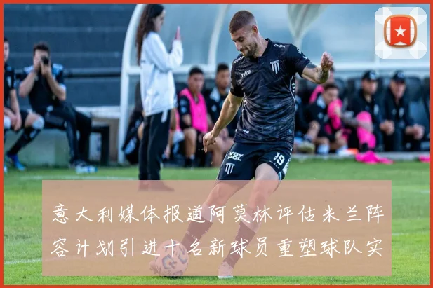 意大利媒体报道阿莫林评估米兰阵容计划引进十名新球员重塑球队实力