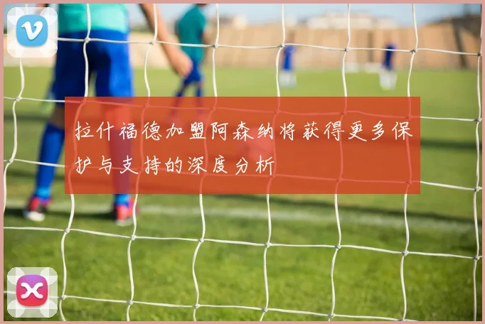 拉什福德加盟阿森纳将获得更多保护与支持的深度分析