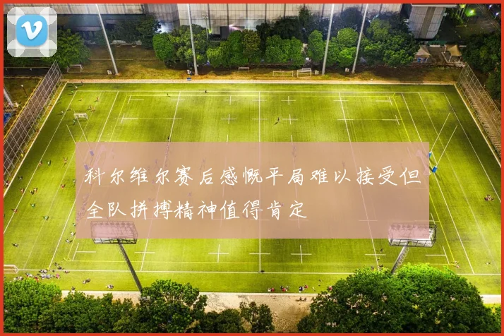 科尔维尔赛后感慨平局难以接受但全队拼搏精神值得肯定