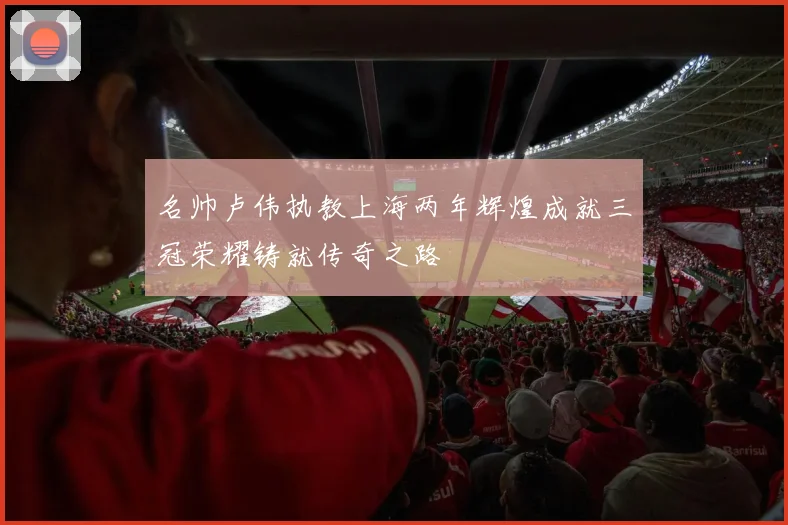 名帅卢伟执教上海两年辉煌成就三冠荣耀铸就传奇之路