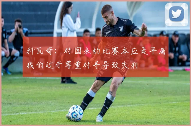 科瓦奇：对国米的比赛本应是平局我们过于尊重对手导致失利