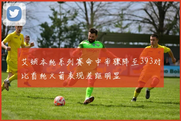 艾顿本轮系列赛命中率骤降至393对比首轮火箭表现差距明显