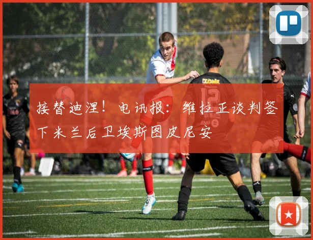 接替迪涅！电讯报：维拉正谈判签下米兰后卫埃斯图皮尼安