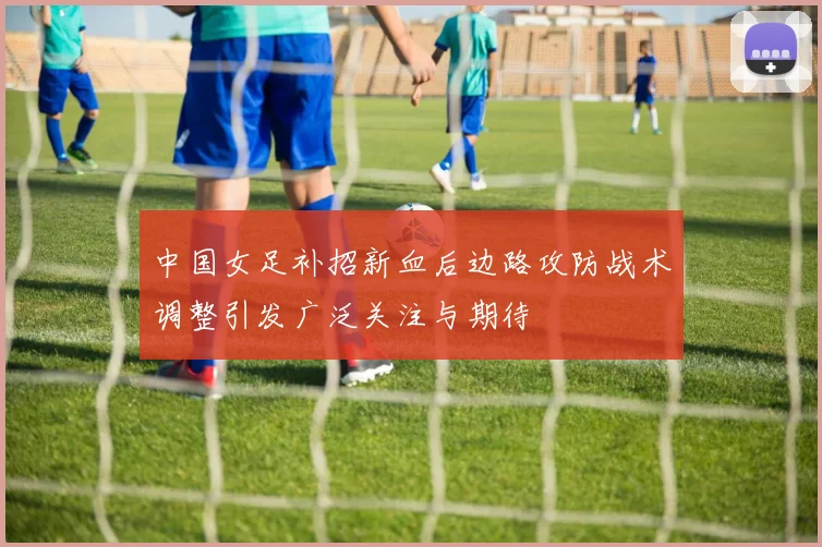 中国女足补招新血后边路攻防战术调整引发广泛关注与期待